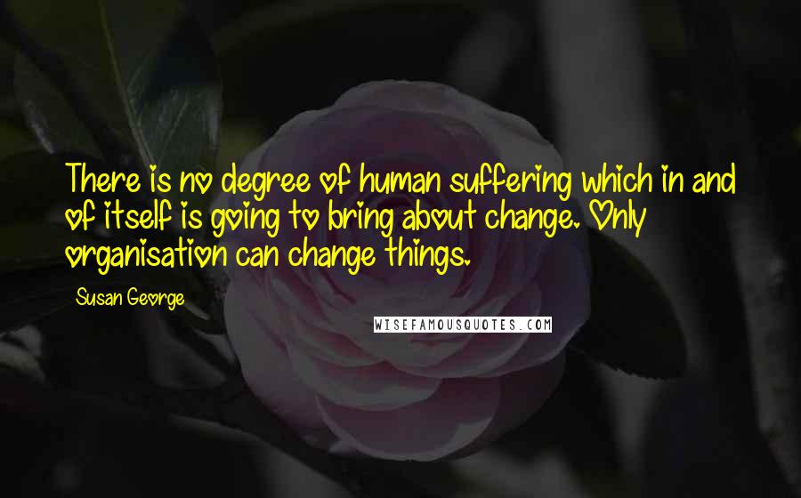 Susan George Quotes: There is no degree of human suffering which in and of itself is going to bring about change. Only organisation can change things.