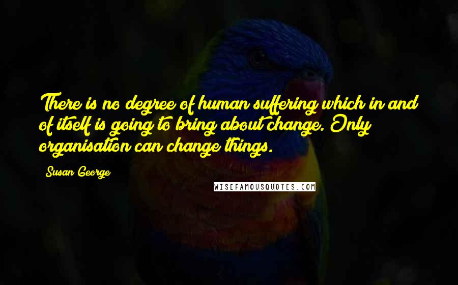 Susan George Quotes: There is no degree of human suffering which in and of itself is going to bring about change. Only organisation can change things.