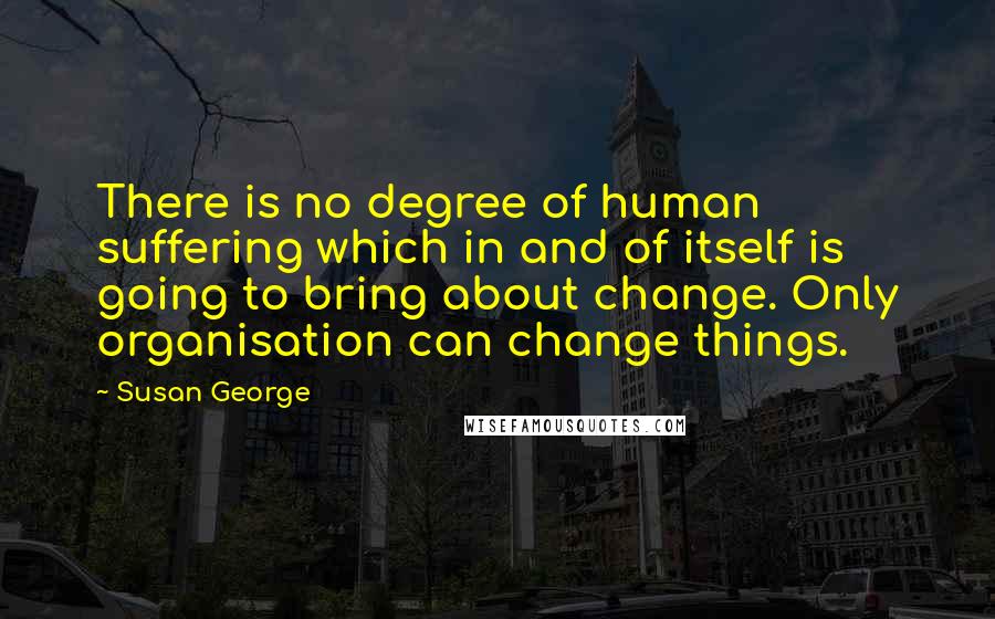 Susan George Quotes: There is no degree of human suffering which in and of itself is going to bring about change. Only organisation can change things.