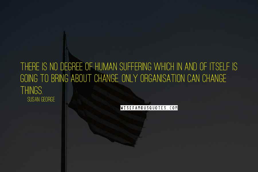 Susan George Quotes: There is no degree of human suffering which in and of itself is going to bring about change. Only organisation can change things.