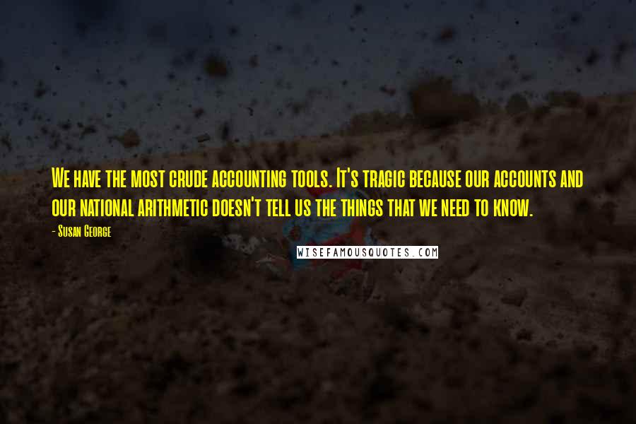 Susan George Quotes: We have the most crude accounting tools. It's tragic because our accounts and our national arithmetic doesn't tell us the things that we need to know.