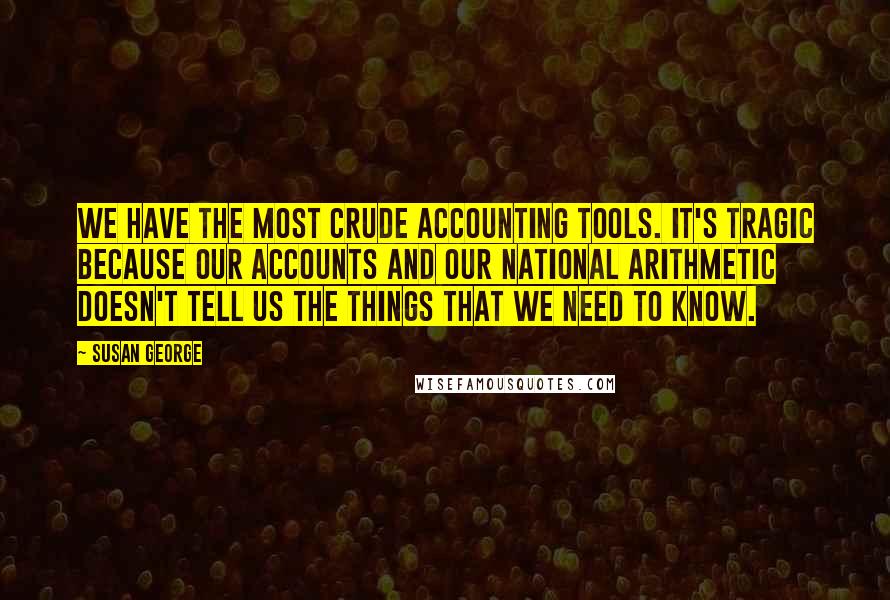 Susan George Quotes: We have the most crude accounting tools. It's tragic because our accounts and our national arithmetic doesn't tell us the things that we need to know.
