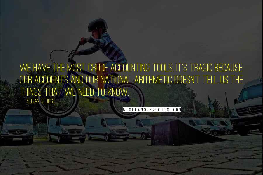 Susan George Quotes: We have the most crude accounting tools. It's tragic because our accounts and our national arithmetic doesn't tell us the things that we need to know.