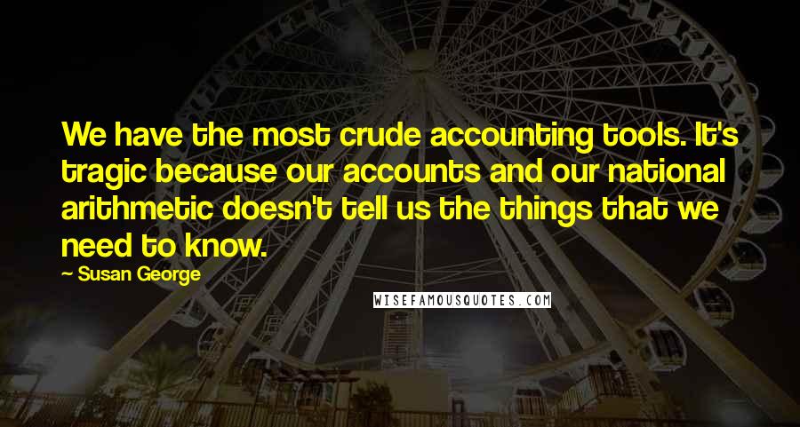 Susan George Quotes: We have the most crude accounting tools. It's tragic because our accounts and our national arithmetic doesn't tell us the things that we need to know.