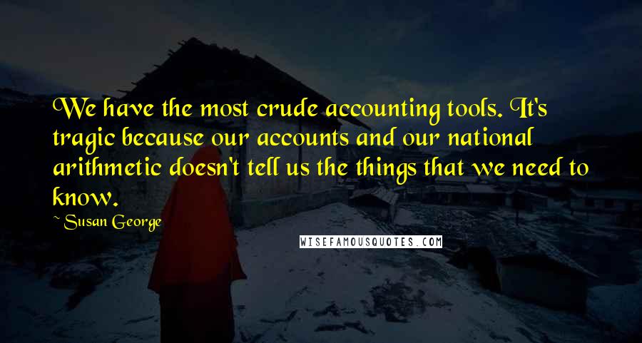 Susan George Quotes: We have the most crude accounting tools. It's tragic because our accounts and our national arithmetic doesn't tell us the things that we need to know.