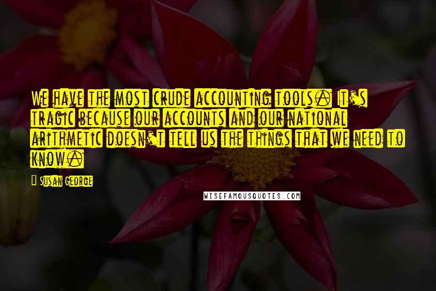 Susan George Quotes: We have the most crude accounting tools. It's tragic because our accounts and our national arithmetic doesn't tell us the things that we need to know.