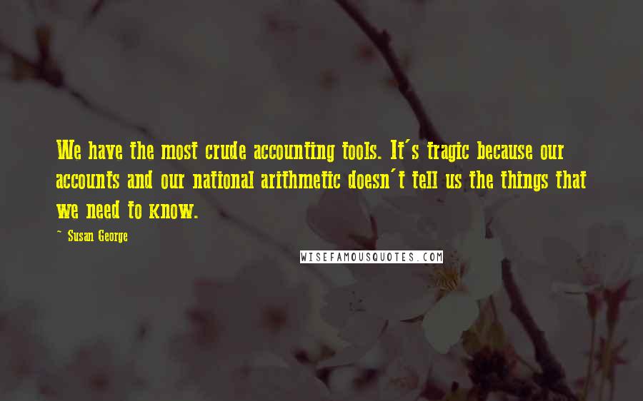 Susan George Quotes: We have the most crude accounting tools. It's tragic because our accounts and our national arithmetic doesn't tell us the things that we need to know.