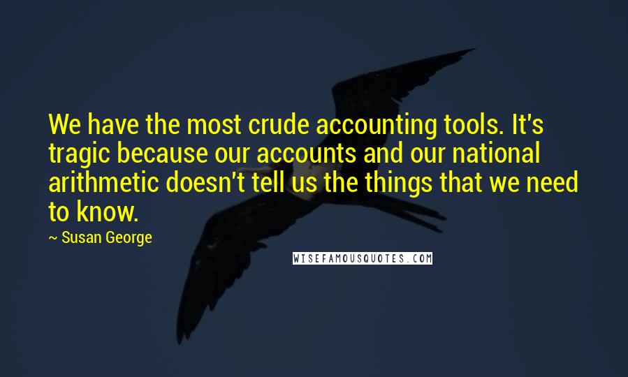 Susan George Quotes: We have the most crude accounting tools. It's tragic because our accounts and our national arithmetic doesn't tell us the things that we need to know.