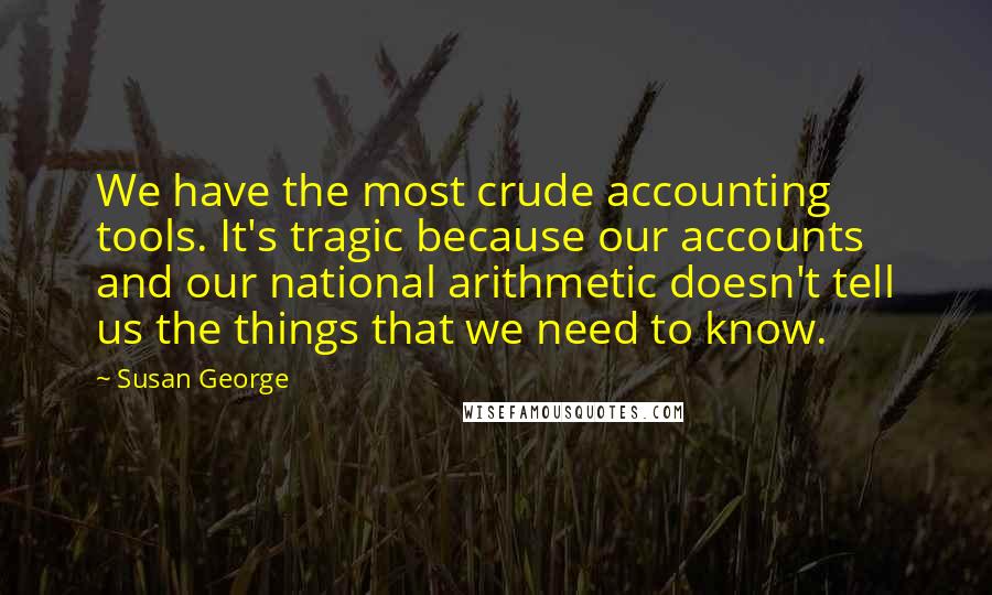 Susan George Quotes: We have the most crude accounting tools. It's tragic because our accounts and our national arithmetic doesn't tell us the things that we need to know.