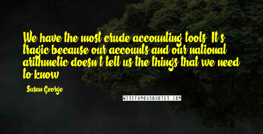 Susan George Quotes: We have the most crude accounting tools. It's tragic because our accounts and our national arithmetic doesn't tell us the things that we need to know.