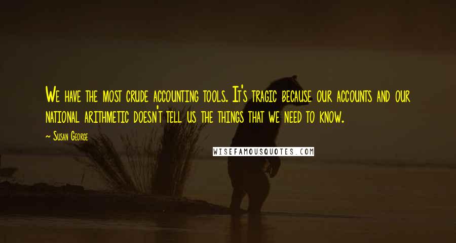 Susan George Quotes: We have the most crude accounting tools. It's tragic because our accounts and our national arithmetic doesn't tell us the things that we need to know.