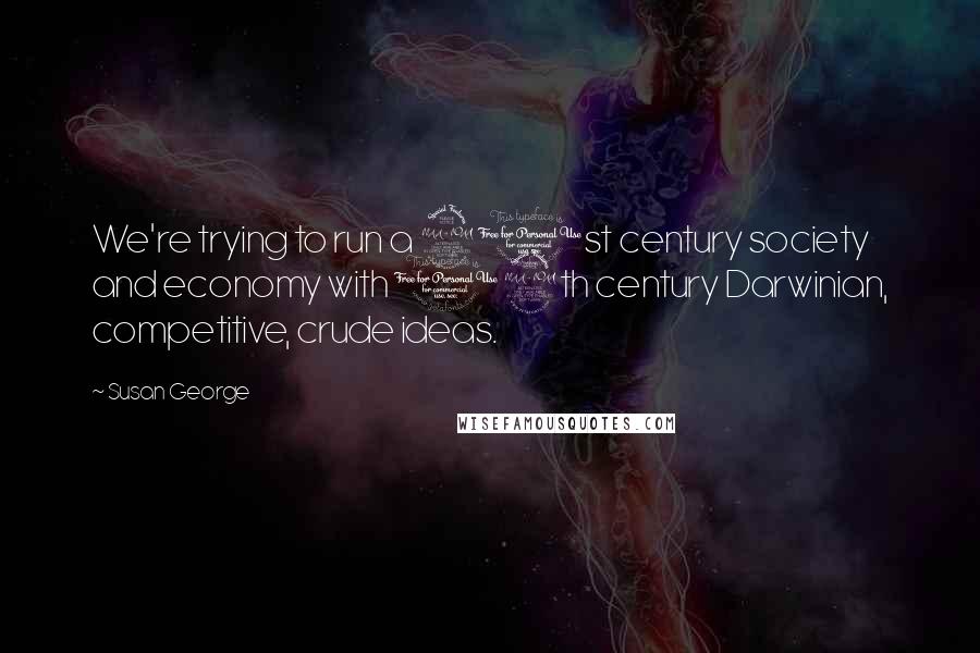 Susan George Quotes: We're trying to run a 21st century society and economy with 19th century Darwinian, competitive, crude ideas.
