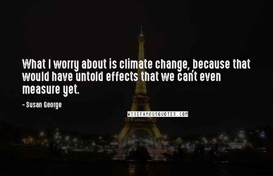 Susan George Quotes: What I worry about is climate change, because that would have untold effects that we can't even measure yet.