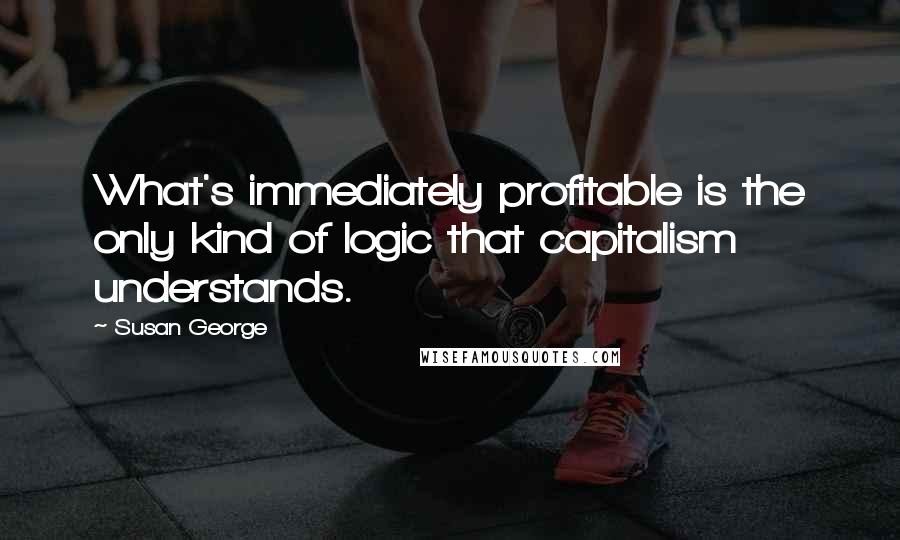 Susan George Quotes: What's immediately profitable is the only kind of logic that capitalism understands.