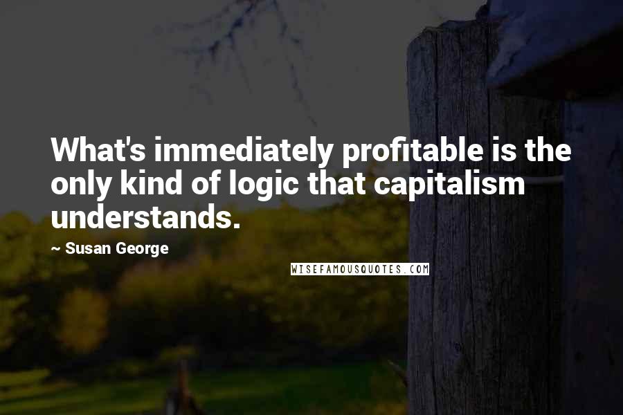 Susan George Quotes: What's immediately profitable is the only kind of logic that capitalism understands.