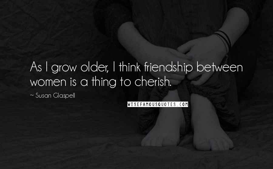 Susan Glaspell Quotes: As I grow older, I think friendship between women is a thing to cherish.