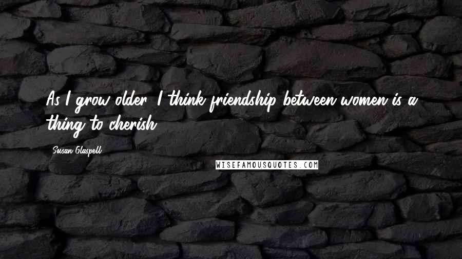 Susan Glaspell Quotes: As I grow older, I think friendship between women is a thing to cherish.