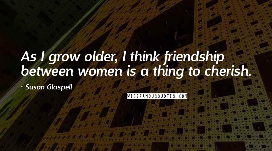 Susan Glaspell Quotes: As I grow older, I think friendship between women is a thing to cherish.