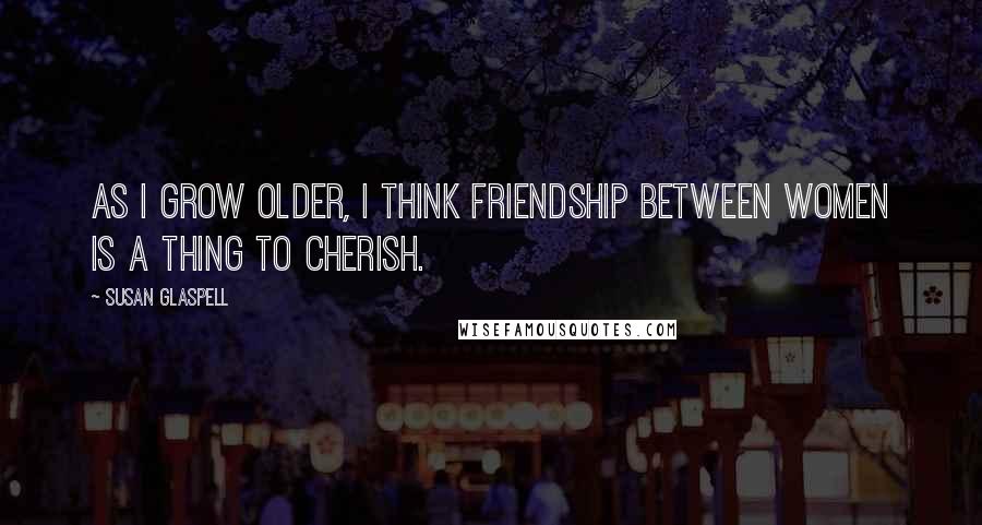 Susan Glaspell Quotes: As I grow older, I think friendship between women is a thing to cherish.