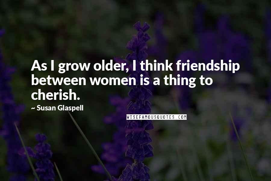 Susan Glaspell Quotes: As I grow older, I think friendship between women is a thing to cherish.