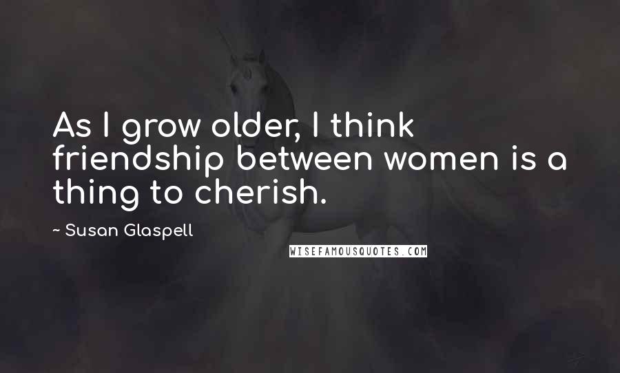 Susan Glaspell Quotes: As I grow older, I think friendship between women is a thing to cherish.