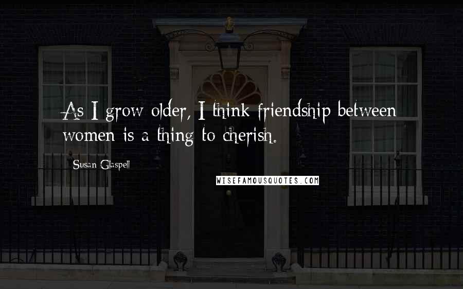 Susan Glaspell Quotes: As I grow older, I think friendship between women is a thing to cherish.