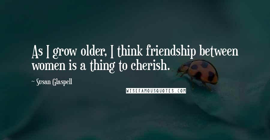 Susan Glaspell Quotes: As I grow older, I think friendship between women is a thing to cherish.