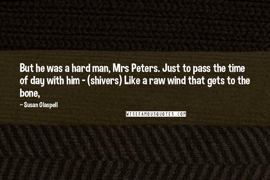 Susan Glaspell Quotes: But he was a hard man, Mrs Peters. Just to pass the time of day with him - (shivers) Like a raw wind that gets to the bone,