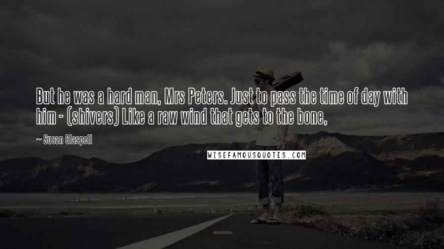 Susan Glaspell Quotes: But he was a hard man, Mrs Peters. Just to pass the time of day with him - (shivers) Like a raw wind that gets to the bone,