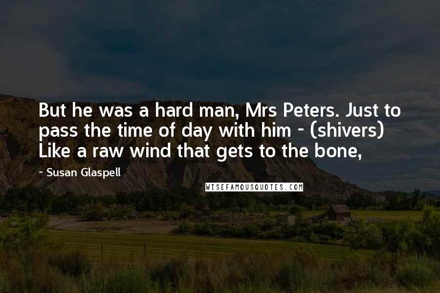Susan Glaspell Quotes: But he was a hard man, Mrs Peters. Just to pass the time of day with him - (shivers) Like a raw wind that gets to the bone,