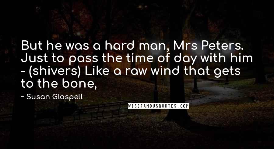Susan Glaspell Quotes: But he was a hard man, Mrs Peters. Just to pass the time of day with him - (shivers) Like a raw wind that gets to the bone,