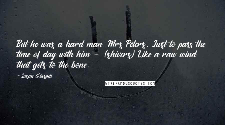 Susan Glaspell Quotes: But he was a hard man, Mrs Peters. Just to pass the time of day with him - (shivers) Like a raw wind that gets to the bone,