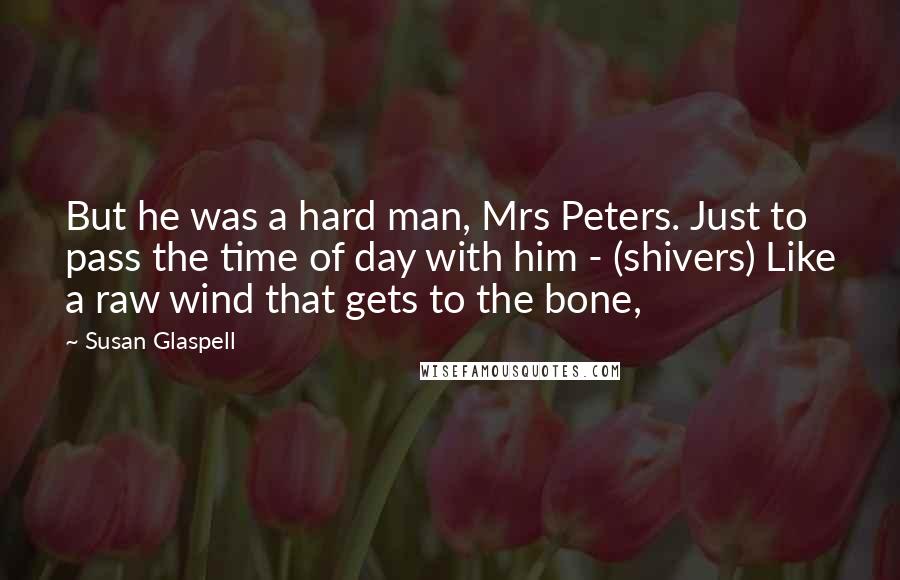Susan Glaspell Quotes: But he was a hard man, Mrs Peters. Just to pass the time of day with him - (shivers) Like a raw wind that gets to the bone,