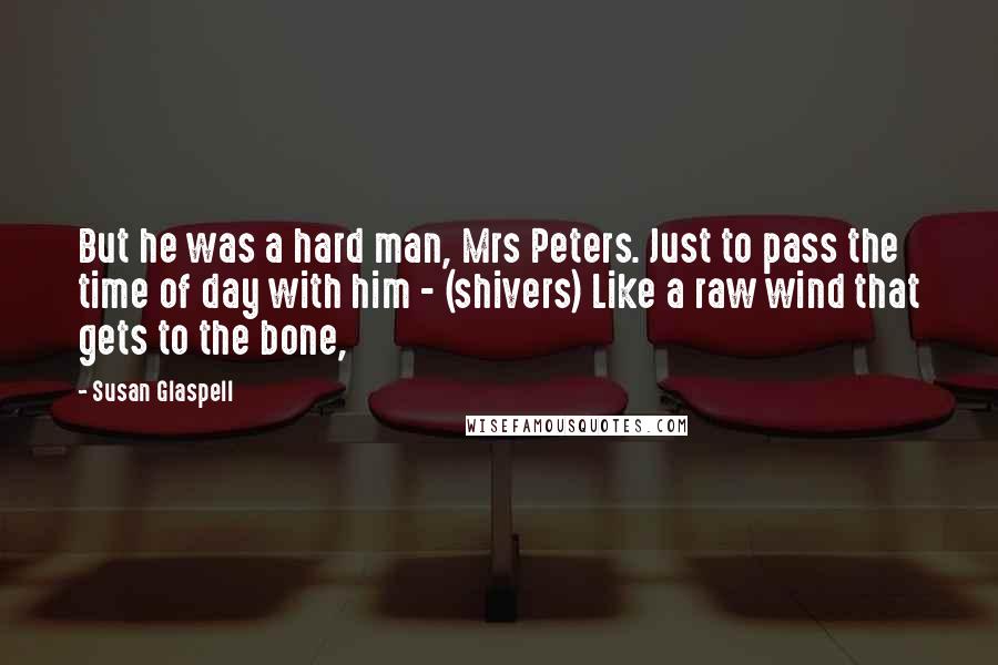 Susan Glaspell Quotes: But he was a hard man, Mrs Peters. Just to pass the time of day with him - (shivers) Like a raw wind that gets to the bone,
