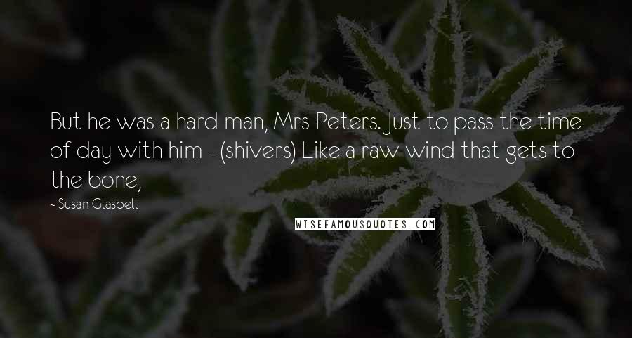 Susan Glaspell Quotes: But he was a hard man, Mrs Peters. Just to pass the time of day with him - (shivers) Like a raw wind that gets to the bone,