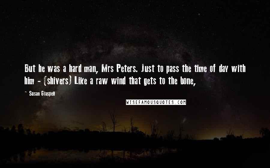 Susan Glaspell Quotes: But he was a hard man, Mrs Peters. Just to pass the time of day with him - (shivers) Like a raw wind that gets to the bone,