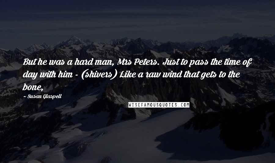 Susan Glaspell Quotes: But he was a hard man, Mrs Peters. Just to pass the time of day with him - (shivers) Like a raw wind that gets to the bone,