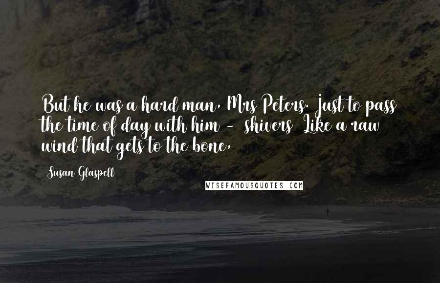 Susan Glaspell Quotes: But he was a hard man, Mrs Peters. Just to pass the time of day with him - (shivers) Like a raw wind that gets to the bone,