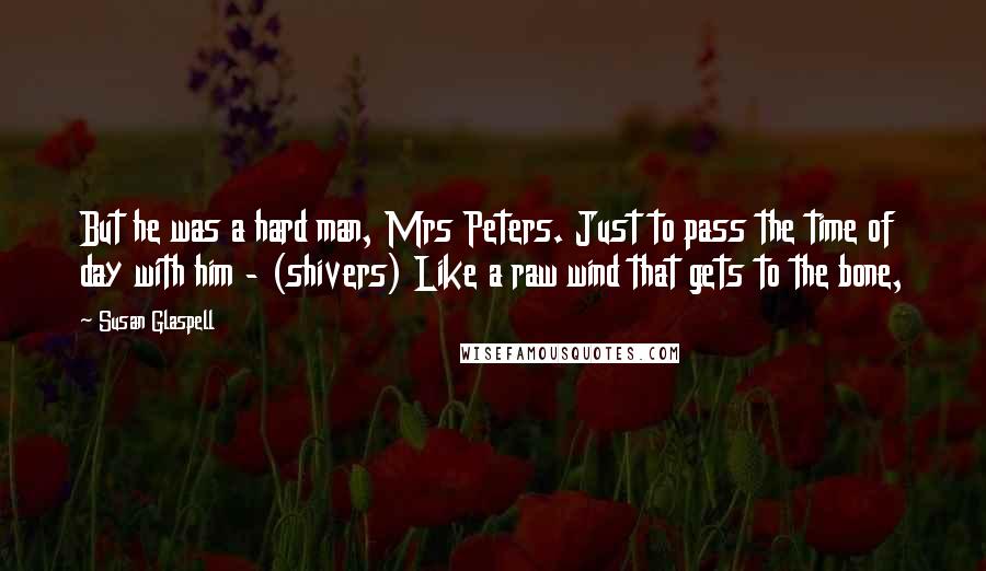 Susan Glaspell Quotes: But he was a hard man, Mrs Peters. Just to pass the time of day with him - (shivers) Like a raw wind that gets to the bone,