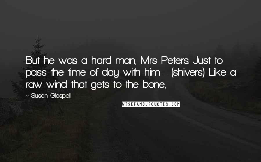 Susan Glaspell Quotes: But he was a hard man, Mrs Peters. Just to pass the time of day with him - (shivers) Like a raw wind that gets to the bone,