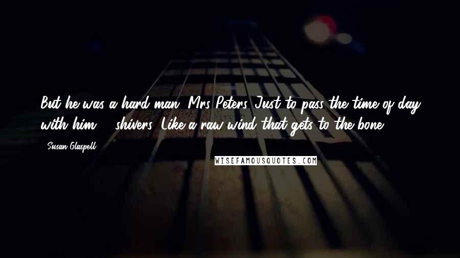 Susan Glaspell Quotes: But he was a hard man, Mrs Peters. Just to pass the time of day with him - (shivers) Like a raw wind that gets to the bone,
