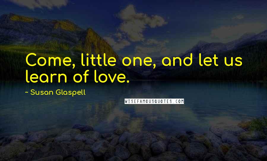 Susan Glaspell Quotes: Come, little one, and let us learn of love.