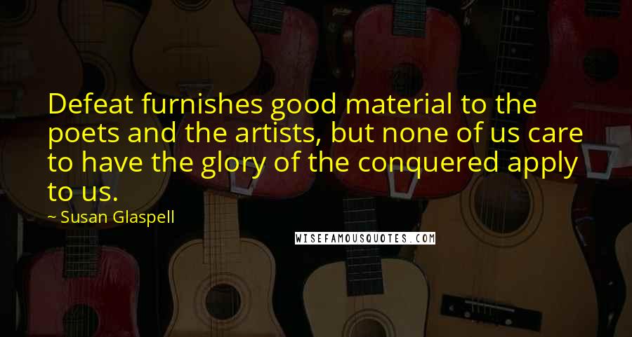 Susan Glaspell Quotes: Defeat furnishes good material to the poets and the artists, but none of us care to have the glory of the conquered apply to us.