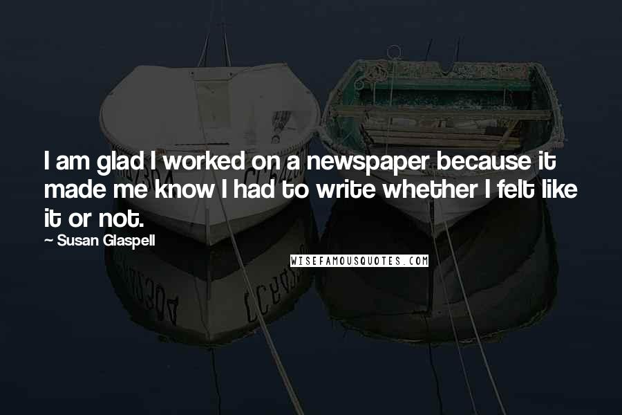 Susan Glaspell Quotes: I am glad I worked on a newspaper because it made me know I had to write whether I felt like it or not.