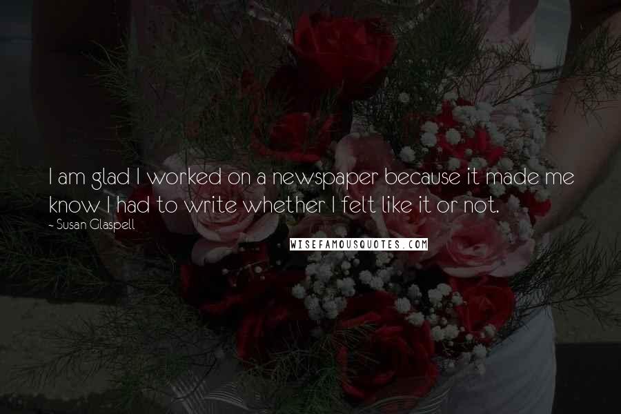 Susan Glaspell Quotes: I am glad I worked on a newspaper because it made me know I had to write whether I felt like it or not.