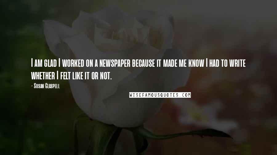 Susan Glaspell Quotes: I am glad I worked on a newspaper because it made me know I had to write whether I felt like it or not.