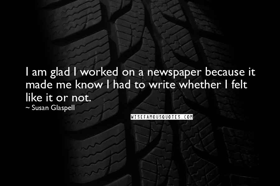 Susan Glaspell Quotes: I am glad I worked on a newspaper because it made me know I had to write whether I felt like it or not.