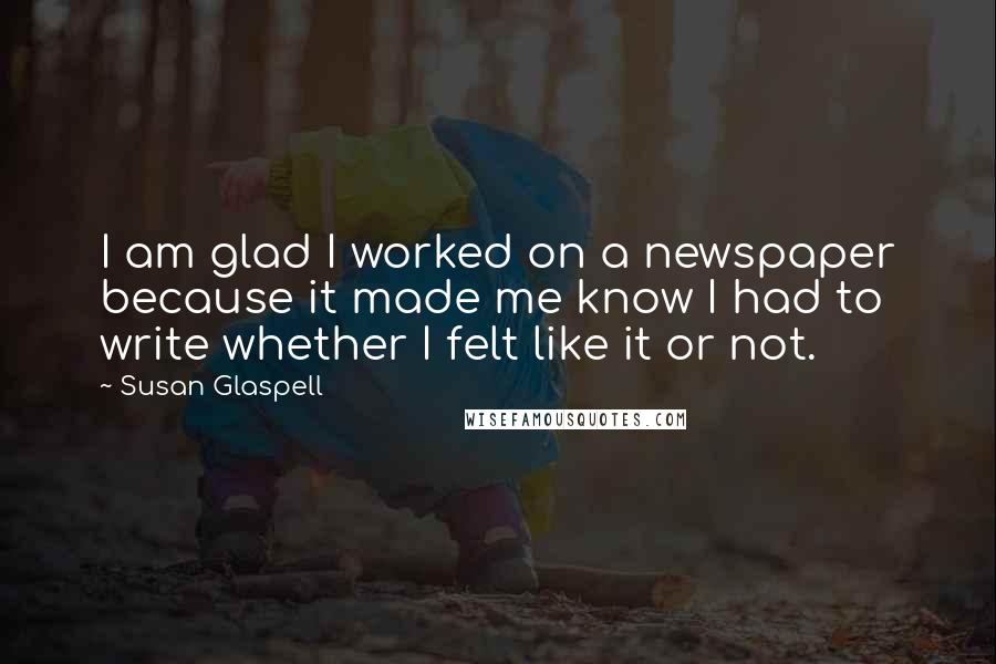 Susan Glaspell Quotes: I am glad I worked on a newspaper because it made me know I had to write whether I felt like it or not.