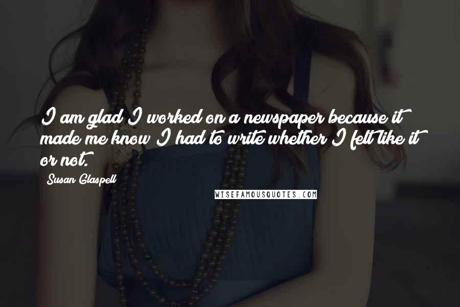Susan Glaspell Quotes: I am glad I worked on a newspaper because it made me know I had to write whether I felt like it or not.