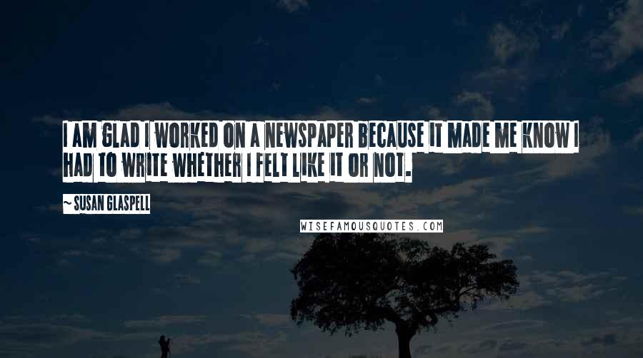 Susan Glaspell Quotes: I am glad I worked on a newspaper because it made me know I had to write whether I felt like it or not.